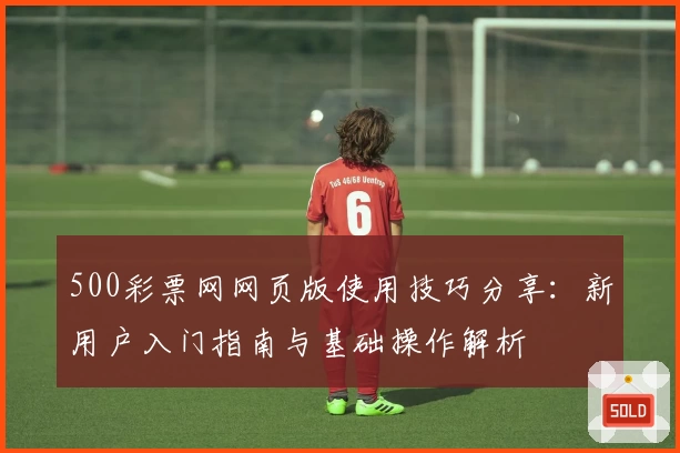 500彩票网网页版使用技巧分享：新用户入门指南与基础操作解析