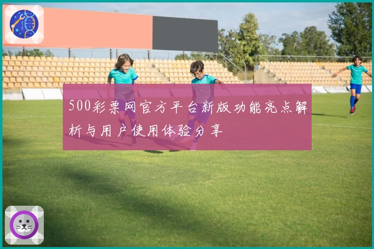 500彩票网官方平台新版功能亮点解析与用户使用体验分享