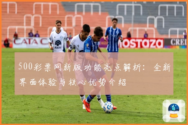 500彩票网新版功能亮点解析：全新界面体验与核心优势介绍