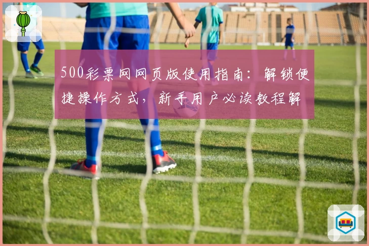 500彩票网网页版使用指南：解锁便捷操作方式，新手用户必读教程解析