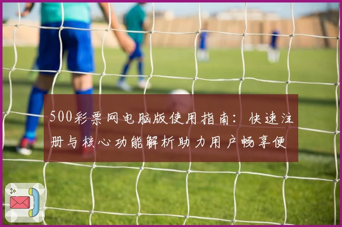 500彩票网电脑版使用指南：快速注册与核心功能解析助力用户畅享便捷体验