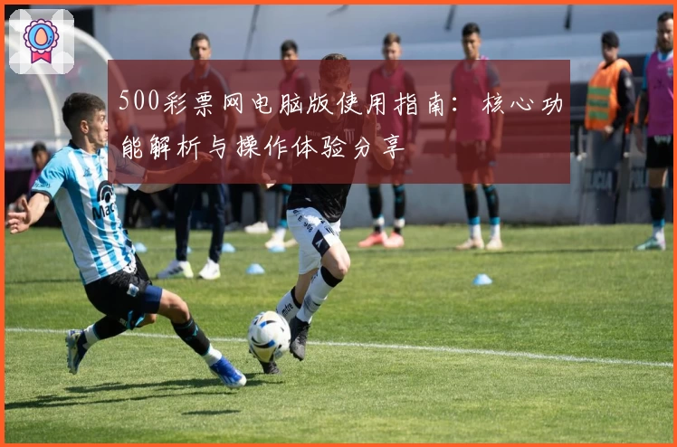 500彩票网电脑版使用指南：核心功能解析与操作体验分享