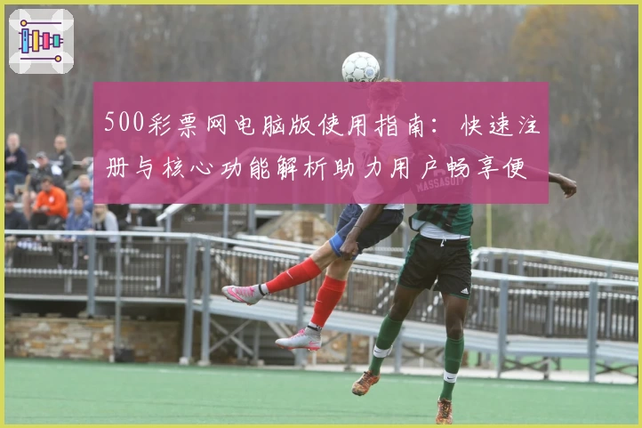 500彩票网电脑版使用指南:快速注册与核心功能解析助力用户畅享便捷体验